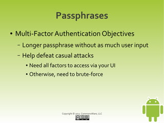 Passphrases
●   Multi-Factor Authentication Objectives
    –   Longer passphrase without as much user input
    –   Help defeat casual attacks
         ●   Need all factors to access via your UI
         ●   Otherwise, need to brute-force




                           Copyright © 2012 CommonsWare, LLC
 