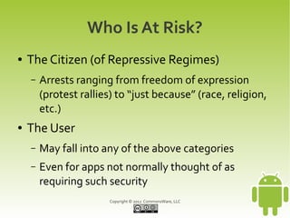 Who Is At Risk?
●   The Citizen (of Repressive Regimes)
    –   Arrests ranging from freedom of expression
        (protest rallies) to “just because” (race, religion,
        etc.)
●   The User
    –   May fall into any of the above categories
    –   Even for apps not normally thought of as
        requiring such security
                        Copyright © 2012 CommonsWare, LLC
 