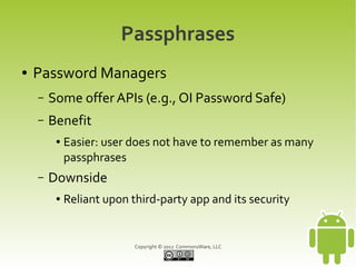 Passphrases
●   Password Managers
    –   Some offer APIs (e.g., OI Password Safe)
    –   Benefit
         ●   Easier: user does not have to remember as many
             passphrases
    –   Downside
         ●   Reliant upon third-party app and its security


                           Copyright © 2012 CommonsWare, LLC
 