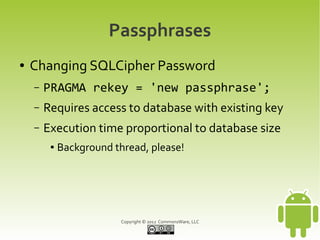 Passphrases
●   Changing SQLCipher Password
    –   PRAGMA rekey = 'new passphrase';
    –   Requires access to database with existing key
    –   Execution time proportional to database size
         ●   Background thread, please!




                          Copyright © 2012 CommonsWare, LLC
 