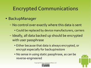 Encrypted Communications
●   BackupManager
    –   No control over exactly where this data is sent
         ●   Could be replaced by device manufacturers, carriers
    –   Ideally, all data backed up should be encrypted
        with user passphrase
         ●   Either because that data is always encrypted, or
             encrypt especially for backup/restore
         ●   No sense in using static passphrase, as can be
             reverse-engineered
                          Copyright © 2012 CommonsWare, LLC
 