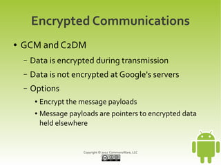 Encrypted Communications
●   GCM and C2DM
    –   Data is encrypted during transmission
    –   Data is not encrypted at Google's servers
    –   Options
         ●   Encrypt the message payloads
         ●   Message payloads are pointers to encrypted data
             held elsewhere


                          Copyright © 2012 CommonsWare, LLC
 