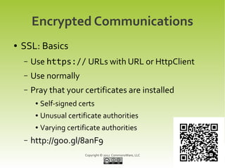Encrypted Communications
●   SSL: Basics
    –   Use https:// URLs with URL or HttpClient
    –   Use normally
    –   Pray that your certificates are installed
         ●   Self-signed certs
         ●   Unusual certificate authorities
         ●   Varying certificate authorities
    –   http://goo.gl/8anF9
                           Copyright © 2012 CommonsWare, LLC
 