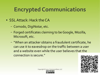 Encrypted Communications
●   SSL Attack: Hack the CA
    –   Comodo, DigiNotar, etc.
    –   Forged certificates claiming to be Google, Mozilla,
        Microsoft, etc.
    –   “When an attacker obtains a fraudulent certificate, he
        can use it to eavesdrop on the traffic between a user
        and a website even while the user believes that the
        connection is secure.”


                         Copyright © 2012 CommonsWare, LLC
 