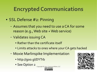 Encrypted Communications
●   SSL Defense #2: Pinning
    –   Assumes that you need to use a CA for some
        reason (e.g., Web site + Web service)
    –   Validates issuing CA
         ●   Rather than the certificate itself
         ●   Limits attacks to ones where your CA gets hacked
    –   Moxie Marlinspike Implementation
         ●   http://goo.gl/DYTrb
         ●   See Option 2   Copyright © 2012 CommonsWare, LLC
 