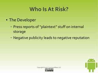 Who Is At Risk?
●   The Developer
    –   Press reports of “plaintext” stuff on internal
        storage
    –   Negative publicity leads to negative reputation




                       Copyright © 2012 CommonsWare, LLC
 