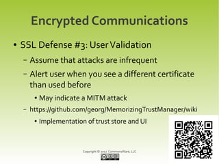 Encrypted Communications
●   SSL Defense #3: User Validation
    –   Assume that attacks are infrequent
    –   Alert user when you see a different certificate
        than used before
         ●   May indicate a MITM attack
    –   https://github.com/ge0rg/MemorizingTrustManager/wiki
         ●   Implementation of trust store and UI



                           Copyright © 2012 CommonsWare, LLC
 