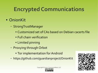 Encrypted Communications
●   OnionKit
    –   StrongTrustManager
         ●   Customized set of CAs based on Debian cacerts file
         ●   Full chain verification
         ●   Limited pinning
    –   Proxying through Orbot
         ●   Tor implementation for Android
    –   https://github.com/guardianproject/OnionKit

                           Copyright © 2012 CommonsWare, LLC
 