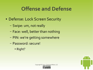 Offense and Defense
●   Defense: Lock Screen Security
    –   Swipe: um, not really
    –   Face: well, better than nothing
    –   PIN: we're getting somewhere
    –   Password: secure!
         ●   Right?



                      Copyright © 2012 CommonsWare, LLC
 