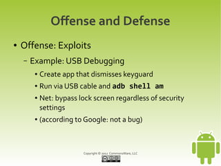 Offense and Defense
●   Offense: Exploits
    –   Example: USB Debugging
         ●   Create app that dismisses keyguard
         ●   Run via USB cable and adb shell am
         ●   Net: bypass lock screen regardless of security
             settings
         ●   (according to Google: not a bug)



                           Copyright © 2012 CommonsWare, LLC
 