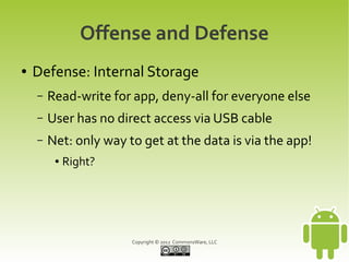 Offense and Defense
●   Defense: Internal Storage
    –   Read-write for app, deny-all for everyone else
    –   User has no direct access via USB cable
    –   Net: only way to get at the data is via the app!
         ●   Right?




                       Copyright © 2012 CommonsWare, LLC
 