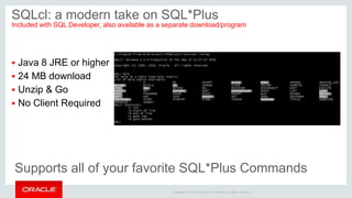 Copyright © 2014 Oracle and/or its affiliates. All rights reserved. |
SQLcl: a modern take on SQL*Plus
Included with SQL Developer, also available as a separate download/program
 Java 8 JRE or higher
 24 MB download
 Unzip & Go
 No Client Required
Supports all of your favorite SQL*Plus Commands
 