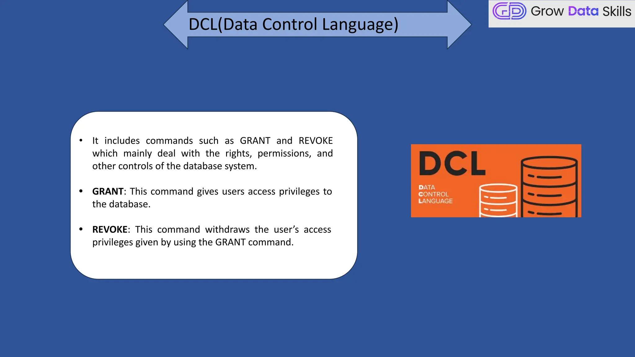 • It includes commands such as GRANT and REVOKE
which mainly deal with the rights, permissions, and
other controls of the database system.
• GRANT: This command gives users access privileges to
the database.
• REVOKE: This command withdraws the user’s access
privileges given by using the GRANT command.
DCL(Data Control Language)
 