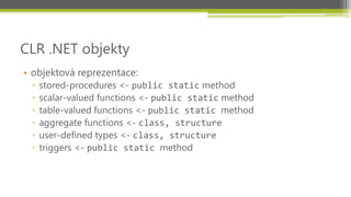 CLR .NET objekty
• objektová reprezentace:
 ▫   stored-procedures <- public static method
 ▫   scalar-valued functions <- public static method
 ▫   table-valued functions <- public static method
 ▫   aggregate functions <- class, structure
 ▫   user-defined types <- class, structure
 ▫   triggers <- public static method
 