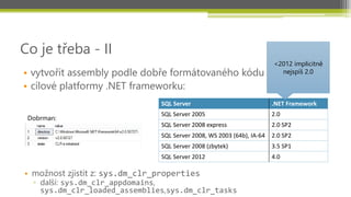 Co je třeba - II
                                                                        <2012 implicitně
• vytvořit assembly podle dobře formátovaného kódu                        nejspíš 2.0

• cílové platformy .NET frameworku:
                                SQL Server                              .NET Framework
                                SQL Server 2005                         2.0
 Dobrman:
                                SQL Server 2008 express                 2.0 SP2
                                SQL Server 2008, WS 2003 (64b), IA-64   2.0 SP2
                                SQL Server 2008 (zbytek)                3.5 SP1
                                SQL Server 2012                         4.0

• možnost zjistit z: sys.dm_clr_properties
  ▫ další: sys.dm_clr_appdomains,
    sys.dm_clr_loaded_assemblies,sys.dm_clr_tasks
 
