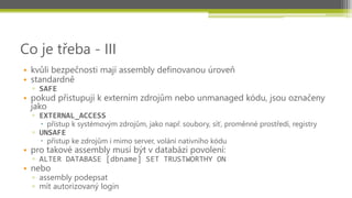 Co je třeba - III
• kvůli bezpečnosti mají assembly definovanou úroveň
• standardně
  ▫ SAFE
• pokud přistupují k externím zdrojům nebo unmanaged kódu, jsou označeny
  jako
  ▫ EXTERNAL_ACCESS
     přístup k systémovým zdrojům, jako např. soubory, síť, proměnné prostředí, registry
  ▫ UNSAFE
     přístup ke zdrojům i mimo server, volání nativního kódu
• pro takové assembly musí být v databázi povolení:
  ▫ ALTER DATABASE [dbname] SET TRUSTWORTHY ON
• nebo
  ▫ assembly podepsat
  ▫ mít autorizovaný login
 