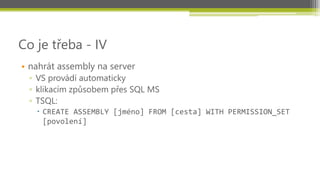 Co je třeba - IV
• nahrát assembly na server
 ▫ VS provádí automaticky
 ▫ klikacím způsobem přes SQL MS
 ▫ TSQL:
    CREATE ASSEMBLY [jméno] FROM [cesta] WITH PERMISSION_SET
     [povolení]
 