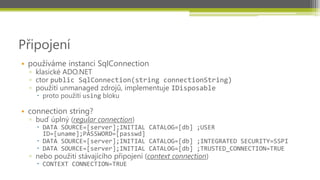Připojení
• používáme instanci SqlConnection
  ▫ klasické ADO.NET
  ▫ ctor public SqlConnection(string connectionString)
  ▫ použití unmanaged zdrojů, implementuje IDisposable
     proto použítí using bloku

• connection string?
  ▫ buď úplný (regular connection)
     DATA SOURCE=[server];INITIAL CATALOG=[db] ;USER
      ID=[uname];PASSWORD=[passwd]
     DATA SOURCE=[server];INITIAL CATALOG=[db] ;INTEGRATED SECURITY=SSPI
     DATA SOURCE=[server];INITIAL CATALOG=[db] ;TRUSTED_CONNECTION=TRUE
  ▫ nebo použití stávajícího připojení (context connection)
     CONTEXT CONNECTION=TRUE
 