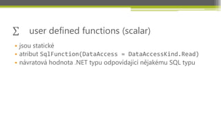 user defined functions (scalar)
• jsou statické
• atribut SqlFunction(DataAccess = DataAccessKind.Read)
• návratová hodnota .NET typu odpovídající nějakému SQL typu
 