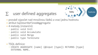 user defined aggregates
                                                  řádky      hodnota


• provádí výpočet nad množinou řádků a vrací jednu hodnotu
• atribut SqlUserDefinedAggregate
• 4 metody (instanční):
  ▫   public   void   Init
  ▫   public   void   Accumulate
  ▫   public   void   Merge
  ▫   public   type   Terminate

• TSQL definice:
  ▫ CREATE AGGREGATE [name] (@input [type]) RETURNS [type]
    EXTERNAL NAME…
 