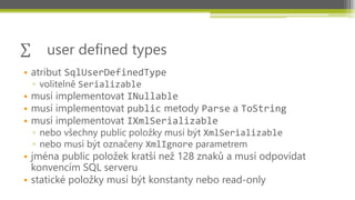 user defined types
• atribut SqlUserDefinedType
 ▫ volitelně Serializable
• musí implementovat INullable
• musí implementovat public metody Parse a ToString
• musí implementovat IXmlSerializable
 ▫ nebo všechny public položky musí být XmlSerializable
 ▫ nebo musí být označeny XmlIgnore parametrem
• jména public položek kratší než 128 znaků a musí odpovídat
  konvencím SQL serveru
• statické položky musí být konstanty nebo read-only
 