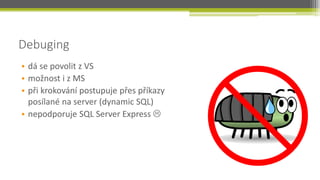 Debuging
• dá se povolit z VS
• možnost i z MS
• při krokování postupuje přes příkazy
  posílané na server (dynamic SQL)
• nepodporuje SQL Server Express 
 