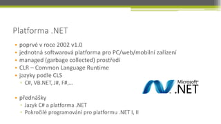 Platforma .NET
•   poprvé v roce 2002 v1.0
•   jednotná softwarová platforma pro PC/web/mobilní zařízení
•   managed (garbage collected) prostředí
•   CLR – Common Language Runtime
•   jazyky podle CLS
    ▫ C#, VB.NET, J#, F#,…

• přednášky
    ▫ Jazyk C# a platforma .NET
    ▫ Pokročilé programování pro platformu .NET I, II
 