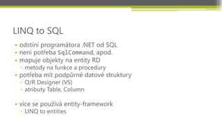 LINQ to SQL
• odstíní programátora .NET od SQL
• není potřeba SqlCommand, apod.
• mapuje objekty na entity RD
 ▫ metody na funkce a procedury
• potřeba mít podpůrné datové struktury
 ▫ O/R Designer (VS)
 ▫ atributy Table, Column

• více se používá entity-framework
 ▫ LINQ to entities
 