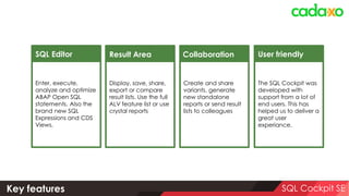 Safety first: PFCG Authorizations SQL Cockpit
Authorization Objects Description Additional Info Necessary to
S_TCODE Transaktionscodes /CADAXO/SQL, … Use the SQL Cockpit
ZCADXOSQ01 SQL Cockpit – Main
Authorization
ACTVT = 02, 16 and/or 23 Use the SQL Cockpit
ZCADXOSQ02 SQL Cockpit – Variants ACTVT = 01, 02, 06 and/or 21 Maintain public variants
ZCADXOSQ05 SQL Cockpit – Administrator ACTVT = 02 Use the SQL Cockpit as Administrator
S_TABU_DIS Table Maintenance Have read access to db tables
S_TABU_NAM Table Access via Generic Tools Have read access to db tables
S_TABU_CLI Cross-Cllient Table Maint. Have read access to db tables
S_DEVELOP ABAP Workbench Generate Reports; DB Table Details
S_BTCH_JOB/S_BTCH_ADM Background Processing JOBACTION=RELE Execute SQL Query in Background
S_ADMI_FCD System Authorizations S_ADMI_FCD=ST0M Activate SQL Trace
S_TRANSPRT Transports TTYP=CUST,TASK; ACTVT=03,01 Transport Variants
 