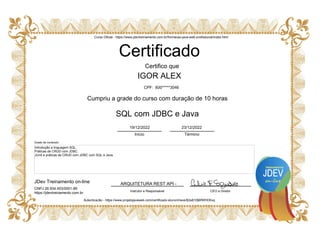 ARQUITETURA REST API -
Certificado
IGOR ALEX
CEO e Diretor
JDev Treinamento on-line
Instrutor e Responsável
Certifico que
Cumpriu a grade do curso com duração de 10 horas
SQL com JDBC e Java
Autenticacão - https://www.projetojavaweb.com/certificado-aluno/chave/$2a$10$6fWHDKxq
Introdução a linguagem SQL.
Práticas de CRUD com JDBC.
JUnit e práticas de CRUD com JDBC com SQL e Java.
Curso Oficial - https://www.jdevtreinamento.com.br/formacao-java-web-profissional/index.html
Início Término
19/12/2022 23/12/2022
CPF: 600*****3046
CNPJ 26.934.453/0001-89
https://jdevtreinamento.com.br
Grade de conteúdo:
 