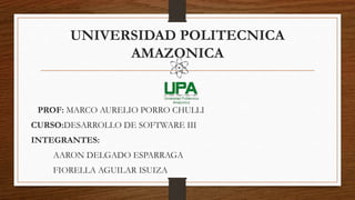 UNIVERSIDAD POLITECNICA
AMAZONICA
PROF: MARCO AURELIO PORRO CHULLI
CURSO:DESARROLLO DE SOFTWARE III
INTEGRANTES:
AARON DELGADO ESPARRAGA
FIORELLA AGUILAR ISUIZA
 