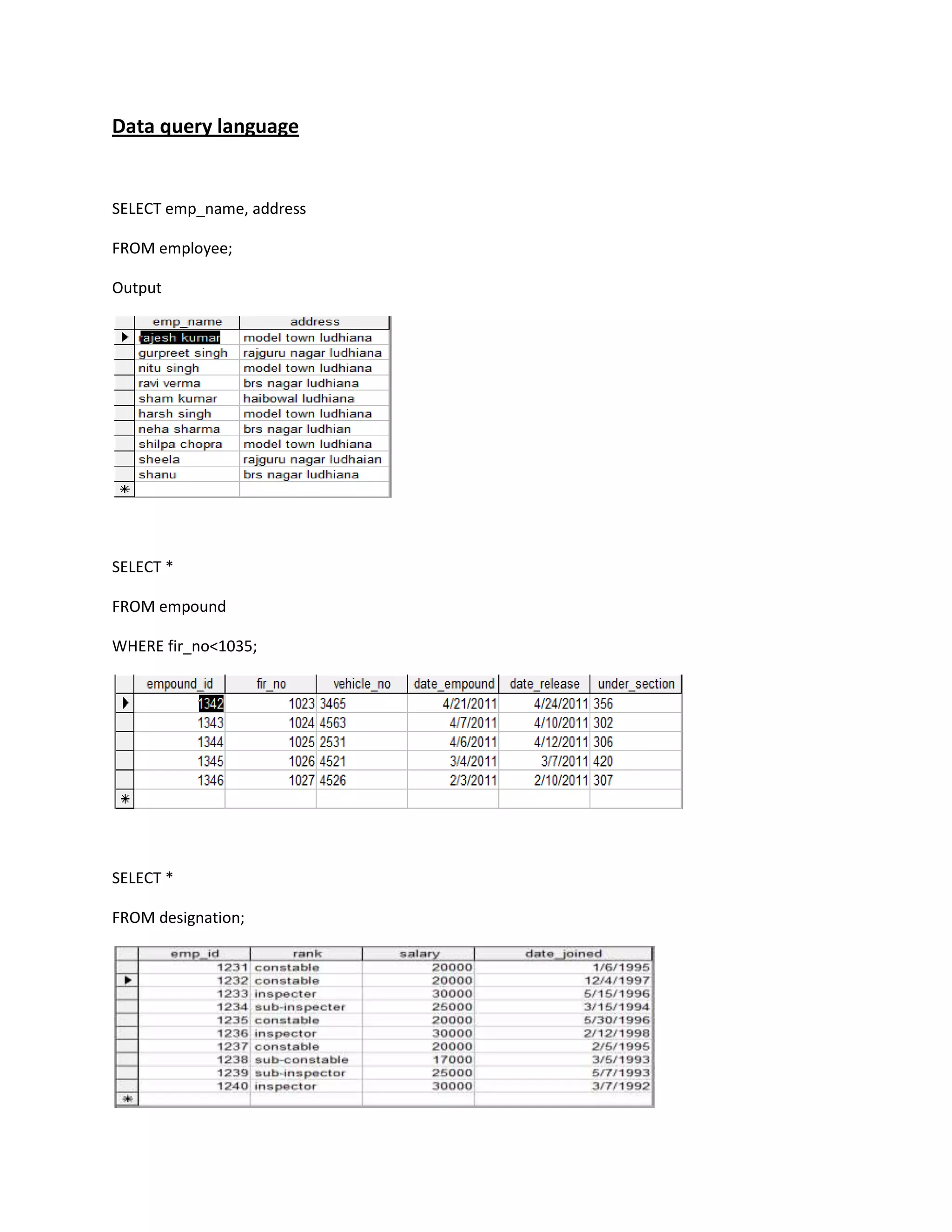 Data query language


SELECT emp_name, address

FROM employee;

Output




SELECT *

FROM empound

WHERE fir_no<1035;




SELECT *

FROM designation;
 