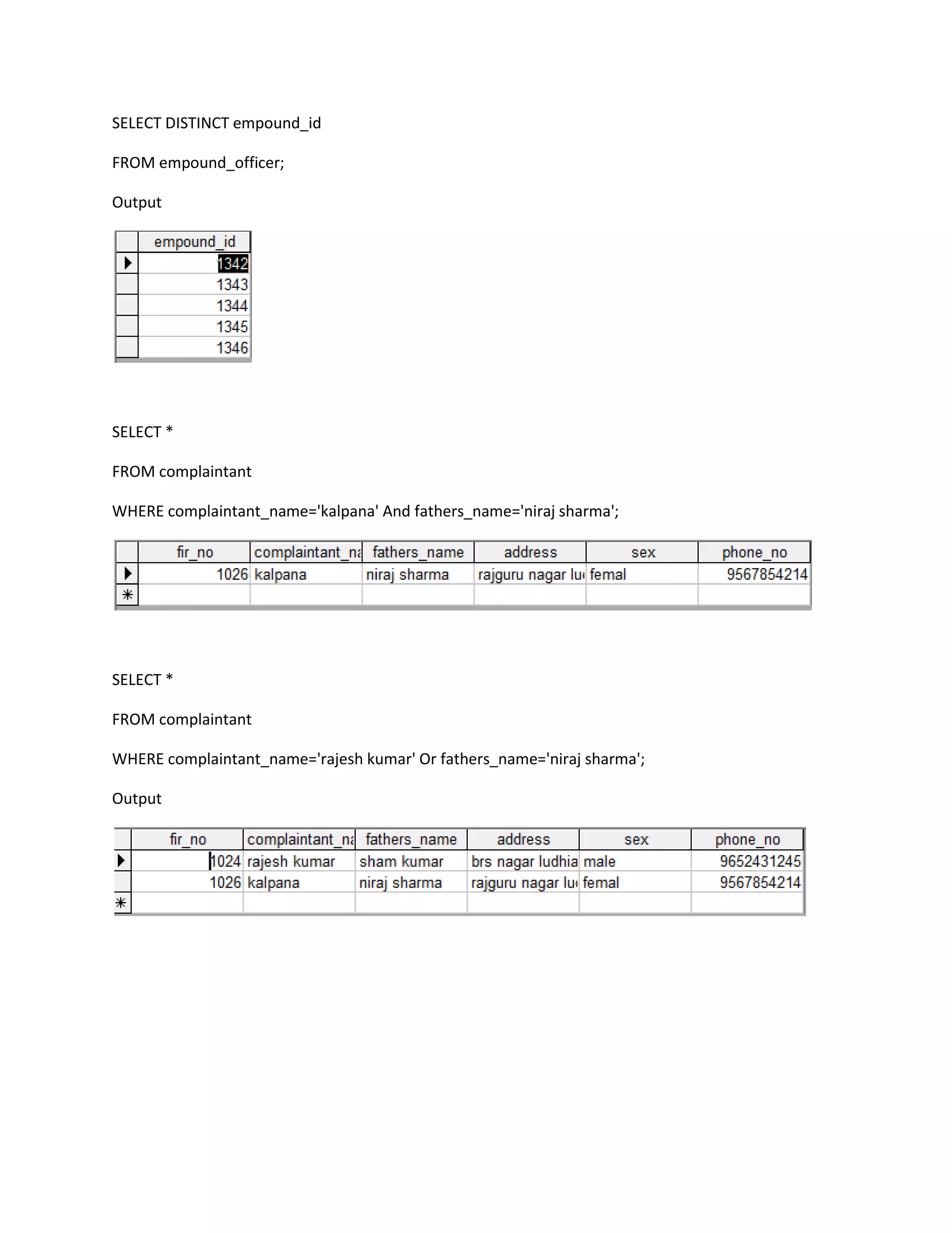 SELECT DISTINCT empound_id

FROM empound_officer;

Output




SELECT *

FROM complaintant

WHERE complaintant_name='kalpana' And fathers_name='niraj sharma';




SELECT *

FROM complaintant

WHERE complaintant_name='rajesh kumar' Or fathers_name='niraj sharma';

Output
 