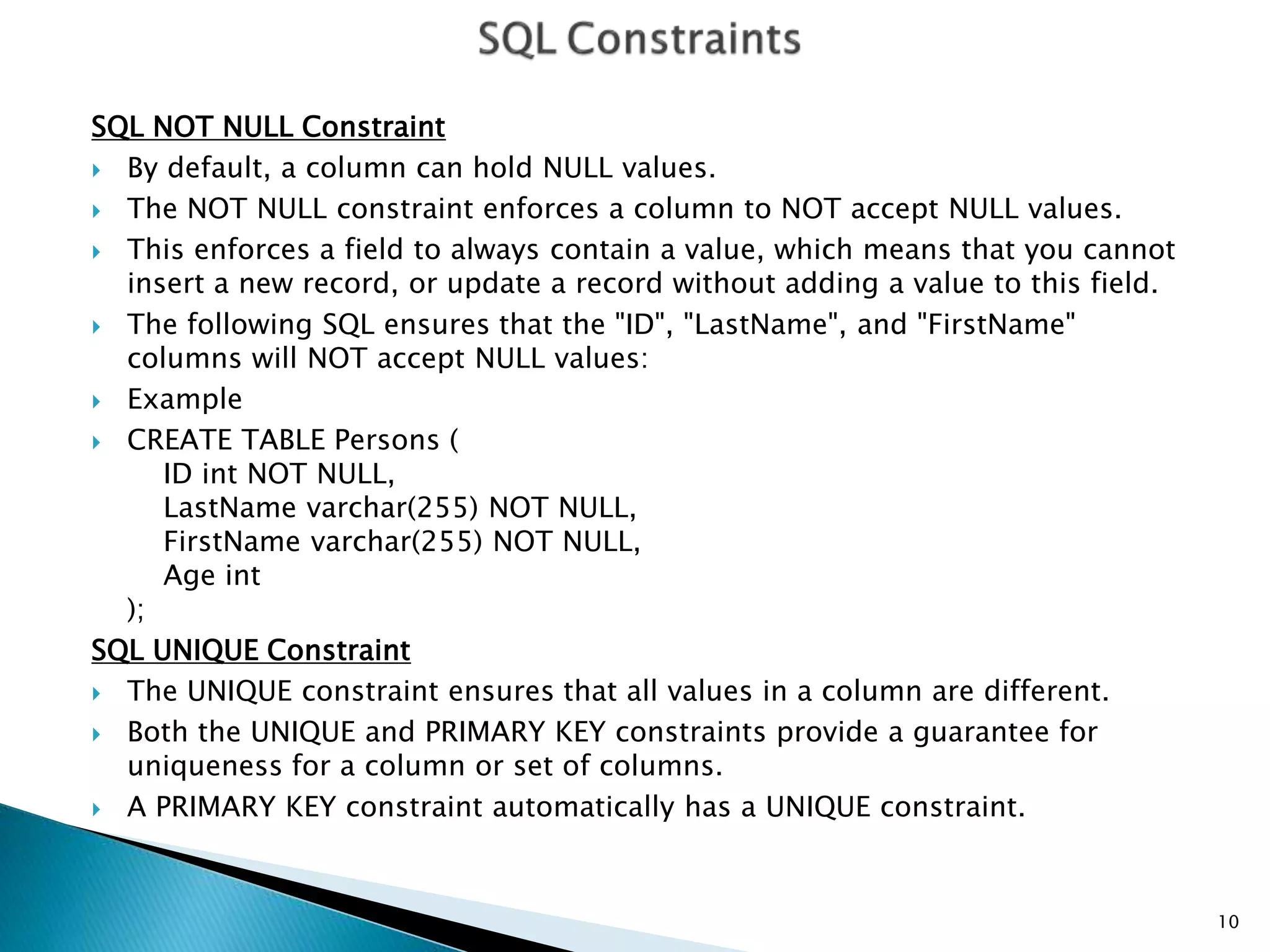 SQL NOT NULL Constraint
 By default, a column can hold NULL values.
 The NOT NULL constraint enforces a column to NOT accept NULL values.
 This enforces a field to always contain a value, which means that you cannot
insert a new record, or update a record without adding a value to this field.
 The following SQL ensures that the "ID", "LastName", and "FirstName"
columns will NOT accept NULL values:
 Example
 CREATE TABLE Persons (
ID int NOT NULL,
LastName varchar(255) NOT NULL,
FirstName varchar(255) NOT NULL,
Age int
);
SQL UNIQUE Constraint
 The UNIQUE constraint ensures that all values in a column are different.
 Both the UNIQUE and PRIMARY KEY constraints provide a guarantee for
uniqueness for a column or set of columns.
 A PRIMARY KEY constraint automatically has a UNIQUE constraint.
10
 