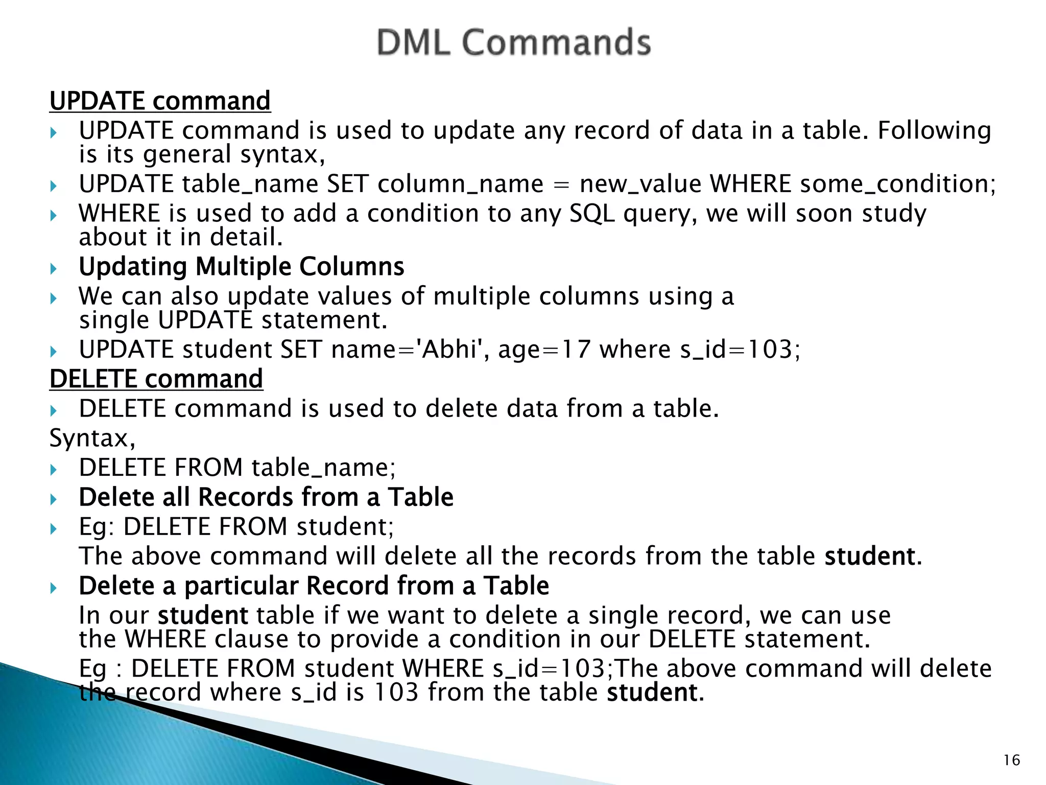 UPDATE command
 UPDATE command is used to update any record of data in a table. Following
is its general syntax,
 UPDATE table_name SET column_name = new_value WHERE some_condition;
 WHERE is used to add a condition to any SQL query, we will soon study
about it in detail.
 Updating Multiple Columns
 We can also update values of multiple columns using a
single UPDATE statement.
 UPDATE student SET name='Abhi', age=17 where s_id=103;
DELETE command
 DELETE command is used to delete data from a table.
Syntax,
 DELETE FROM table_name;
 Delete all Records from a Table
 Eg: DELETE FROM student;
The above command will delete all the records from the table student.
 Delete a particular Record from a Table
In our student table if we want to delete a single record, we can use
the WHERE clause to provide a condition in our DELETE statement.
Eg : DELETE FROM student WHERE s_id=103;The above command will delete
the record where s_id is 103 from the table student.
16
 