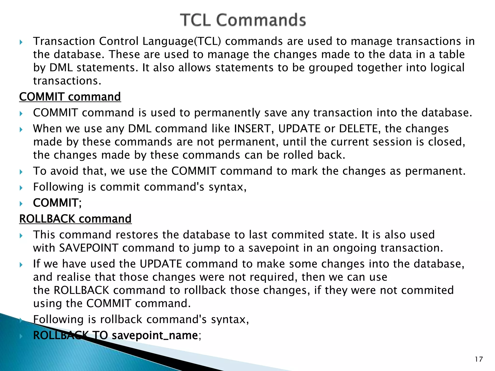  Transaction Control Language(TCL) commands are used to manage transactions in
the database. These are used to manage the changes made to the data in a table
by DML statements. It also allows statements to be grouped together into logical
transactions.
COMMIT command
 COMMIT command is used to permanently save any transaction into the database.
 When we use any DML command like INSERT, UPDATE or DELETE, the changes
made by these commands are not permanent, until the current session is closed,
the changes made by these commands can be rolled back.
 To avoid that, we use the COMMIT command to mark the changes as permanent.
 Following is commit command's syntax,
 COMMIT;
ROLLBACK command
 This command restores the database to last commited state. It is also used
with SAVEPOINT command to jump to a savepoint in an ongoing transaction.
 If we have used the UPDATE command to make some changes into the database,
and realise that those changes were not required, then we can use
the ROLLBACK command to rollback those changes, if they were not commited
using the COMMIT command.
 Following is rollback command's syntax,
 ROLLBACK TO savepoint_name;
17
 