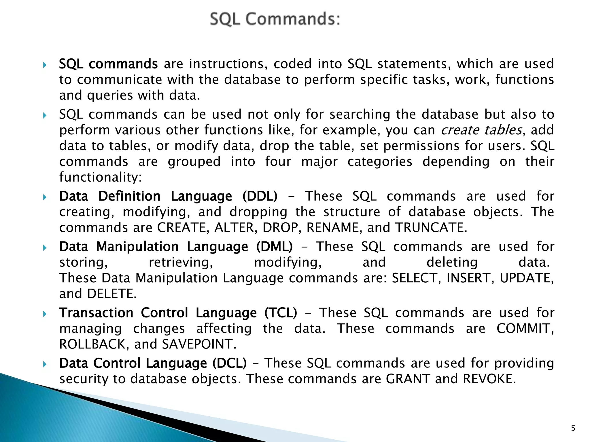  SQL commands are instructions, coded into SQL statements, which are used
to communicate with the database to perform specific tasks, work, functions
and queries with data.
 SQL commands can be used not only for searching the database but also to
perform various other functions like, for example, you can create tables, add
data to tables, or modify data, drop the table, set permissions for users. SQL
commands are grouped into four major categories depending on their
functionality:
 Data Definition Language (DDL) - These SQL commands are used for
creating, modifying, and dropping the structure of database objects. The
commands are CREATE, ALTER, DROP, RENAME, and TRUNCATE.
 Data Manipulation Language (DML) - These SQL commands are used for
storing, retrieving, modifying, and deleting data.
These Data Manipulation Language commands are: SELECT, INSERT, UPDATE,
and DELETE.
 Transaction Control Language (TCL) - These SQL commands are used for
managing changes affecting the data. These commands are COMMIT,
ROLLBACK, and SAVEPOINT.
 Data Control Language (DCL) - These SQL commands are used for providing
security to database objects. These commands are GRANT and REVOKE.
5
 