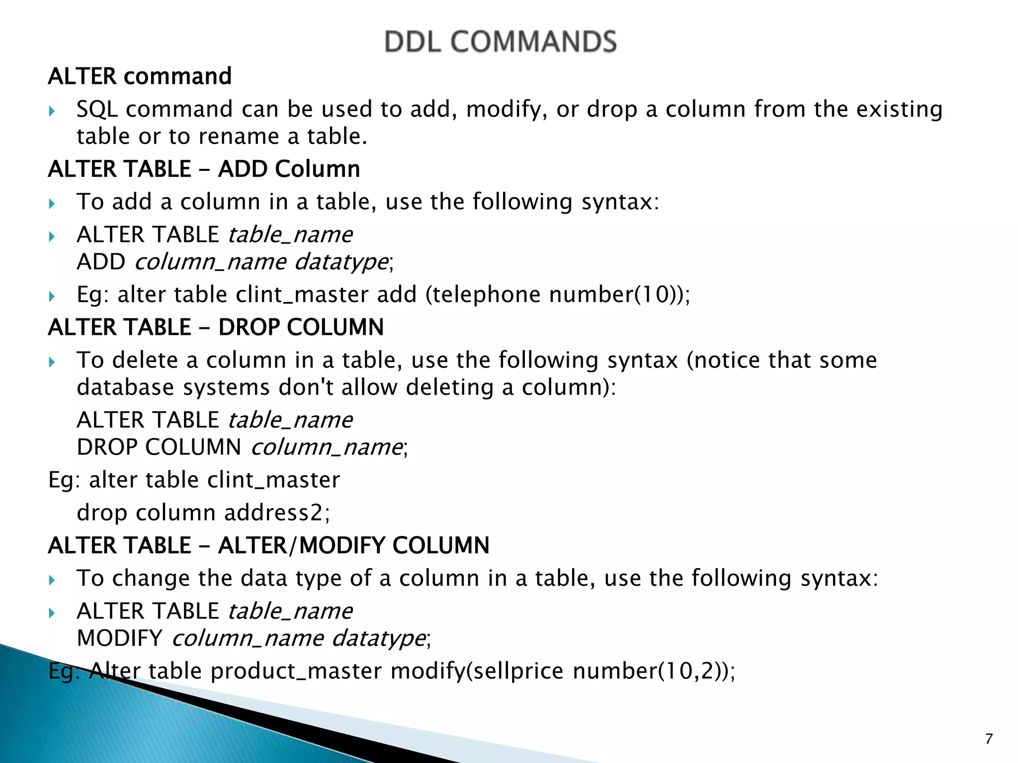 ALTER command
 SQL command can be used to add, modify, or drop a column from the existing
table or to rename a table.
ALTER TABLE - ADD Column
 To add a column in a table, use the following syntax:
 ALTER TABLE table_name
ADD column_name datatype;
 Eg: alter table clint_master add (telephone number(10));
ALTER TABLE - DROP COLUMN
 To delete a column in a table, use the following syntax (notice that some
database systems don't allow deleting a column):
ALTER TABLE table_name
DROP COLUMN column_name;
Eg: alter table clint_master
drop column address2;
ALTER TABLE - ALTER/MODIFY COLUMN
 To change the data type of a column in a table, use the following syntax:
 ALTER TABLE table_name
MODIFY column_name datatype;
Eg: Alter table product_master modify(sellprice number(10,2));
7
 