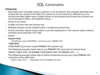 Primary Key
 Each table must normally contain a column or set of columns that uniquely identifies rows
of data that are stored in the table.This column or set of columns is referred to as the
primary key.Most tables have a single column as the primary key.Primary key columns are
restricted against NULLs and duplicate values.
 Points to be noted -
 A table can have only one primary key.
 Multiple columns can be clubbed under a composite primary key.
 Oracle internally creates unique index to prevent duplication in the column values.Indexes
would be discussed later in PL/SQL.
 Syntax:
Column level:
◦ COLUMN [data type] [CONSTRAINT <constraint name> PRIMARY KEY]
Table level:
CONSTRAINT [constraint name] PRIMARY KEY [column (s)]
The following example shows how to use PRIMARY KEY constraint at column level.
CREATE TABLE TEST ( ID NUMBER CONSTRAINT TEST_PK PRIMARY KEY, ... );
The following example shows how to define composite primary key using PRIMARY KEY
constraint at the table level.
◦ CREATE TABLE TEST ( ..., CONSTRAINT TEST_PK PRIMARY KEY (ID) );
11
 
