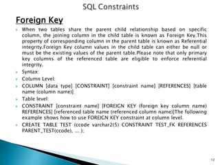 Foreign Key
 When two tables share the parent child relationship based on specific
column, the joining column in the child table is known as Foreign Key.This
property of corresponding column in the parent table is known as Referential
integrity.Foreign Key column values in the child table can either be null or
must be the existing values of the parent table.Please note that only primary
key columns of the referenced table are eligible to enforce referential
integrity.
 Syntax:
 Column Level:
 COLUMN [data type] [CONSTRAINT] [constraint name] [REFERENCES] [table
name (column name)]
 Table level:
 CONSTRAINT [constraint name] [FOREIGN KEY (foreign key column name)
REFERENCES] [referenced table name (referenced column name)]The following
example shows how to use FOREIGN KEY constraint at column level.
 CREATE TABLE TEST (ccode varchar2(5) CONSTRAINT TEST_FK REFERENCES
PARENT_TEST(ccode), ... );
12
 