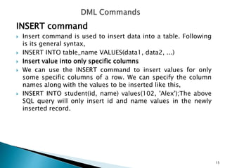 INSERT command
 Insert command is used to insert data into a table. Following
is its general syntax,
 INSERT INTO table_name VALUES(data1, data2, ...)
 Insert value into only specific columns
 We can use the INSERT command to insert values for only
some specific columns of a row. We can specify the column
names along with the values to be inserted like this,
 INSERT INTO student(id, name) values(102, 'Alex');The above
SQL query will only insert id and name values in the newly
inserted record.
15
 
