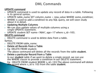 UPDATE command
 UPDATE command is used to update any record of data in a table. Following
is its general syntax,
 UPDATE table_name SET column_name = new_value WHERE some_condition;
 WHERE is used to add a condition to any SQL query, we will soon study
about it in detail.
 Updating Multiple Columns
 We can also update values of multiple columns using a
single UPDATE statement.
 UPDATE student SET name='Abhi', age=17 where s_id=103;
DELETE command
 DELETE command is used to delete data from a table.
Syntax,
 DELETE FROM table_name;
 Delete all Records from a Table
 Eg: DELETE FROM student;
The above command will delete all the records from the table student.
 Delete a particular Record from a Table
In our student table if we want to delete a single record, we can use
the WHERE clause to provide a condition in our DELETE statement.
Eg : DELETE FROM student WHERE s_id=103;The above command will delete
the record where s_id is 103 from the table student.
16
 