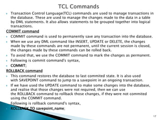  Transaction Control Language(TCL) commands are used to manage transactions in
the database. These are used to manage the changes made to the data in a table
by DML statements. It also allows statements to be grouped together into logical
transactions.
COMMIT command
 COMMIT command is used to permanently save any transaction into the database.
 When we use any DML command like INSERT, UPDATE or DELETE, the changes
made by these commands are not permanent, until the current session is closed,
the changes made by these commands can be rolled back.
 To avoid that, we use the COMMIT command to mark the changes as permanent.
 Following is commit command's syntax,
 COMMIT;
ROLLBACK command
 This command restores the database to last commited state. It is also used
with SAVEPOINT command to jump to a savepoint in an ongoing transaction.
 If we have used the UPDATE command to make some changes into the database,
and realise that those changes were not required, then we can use
the ROLLBACK command to rollback those changes, if they were not commited
using the COMMIT command.
 Following is rollback command's syntax,
 ROLLBACK TO savepoint_name;
17
 