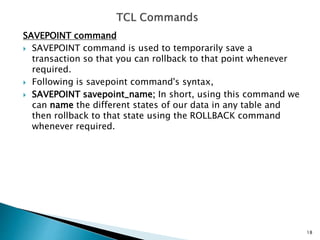 SAVEPOINT command
 SAVEPOINT command is used to temporarily save a
transaction so that you can rollback to that point whenever
required.
 Following is savepoint command's syntax,
 SAVEPOINT savepoint_name; In short, using this command we
can name the different states of our data in any table and
then rollback to that state using the ROLLBACK command
whenever required.
18
 