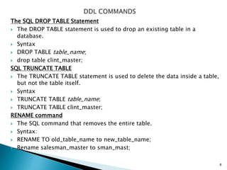 The SQL DROP TABLE Statement
 The DROP TABLE statement is used to drop an existing table in a
database.
 Syntax
 DROP TABLE table_name;
 drop table clint_master;
SQL TRUNCATE TABLE
 The TRUNCATE TABLE statement is used to delete the data inside a table,
but not the table itself.
 Syntax
 TRUNCATE TABLE table_name;
 TRUNCATE TABLE clint_master;
RENAME command
 The SQL command that removes the entire table.
 Syntax:
 RENAME TO old_table_name to new_table_name;
 Rename salesman_master to sman_mast;
8
 