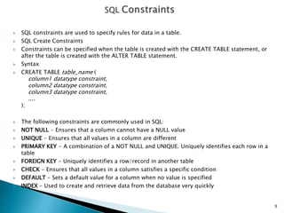  SQL constraints are used to specify rules for data in a table.
 SQL Create Constraints
 Constraints can be specified when the table is created with the CREATE TABLE statement, or
after the table is created with the ALTER TABLE statement.
 Syntax
 CREATE TABLE table_name (
column1 datatype constraint,
column2 datatype constraint,
column3 datatype constraint,
....
);
 The following constraints are commonly used in SQL:
 NOT NULL - Ensures that a column cannot have a NULL value
 UNIQUE - Ensures that all values in a column are different
 PRIMARY KEY - A combination of a NOT NULL and UNIQUE. Uniquely identifies each row in a
table
 FOREIGN KEY - Uniquely identifies a row/record in another table
 CHECK - Ensures that all values in a column satisfies a specific condition
 DEFAULT - Sets a default value for a column when no value is specified
 INDEX - Used to create and retrieve data from the database very quickly
9
 