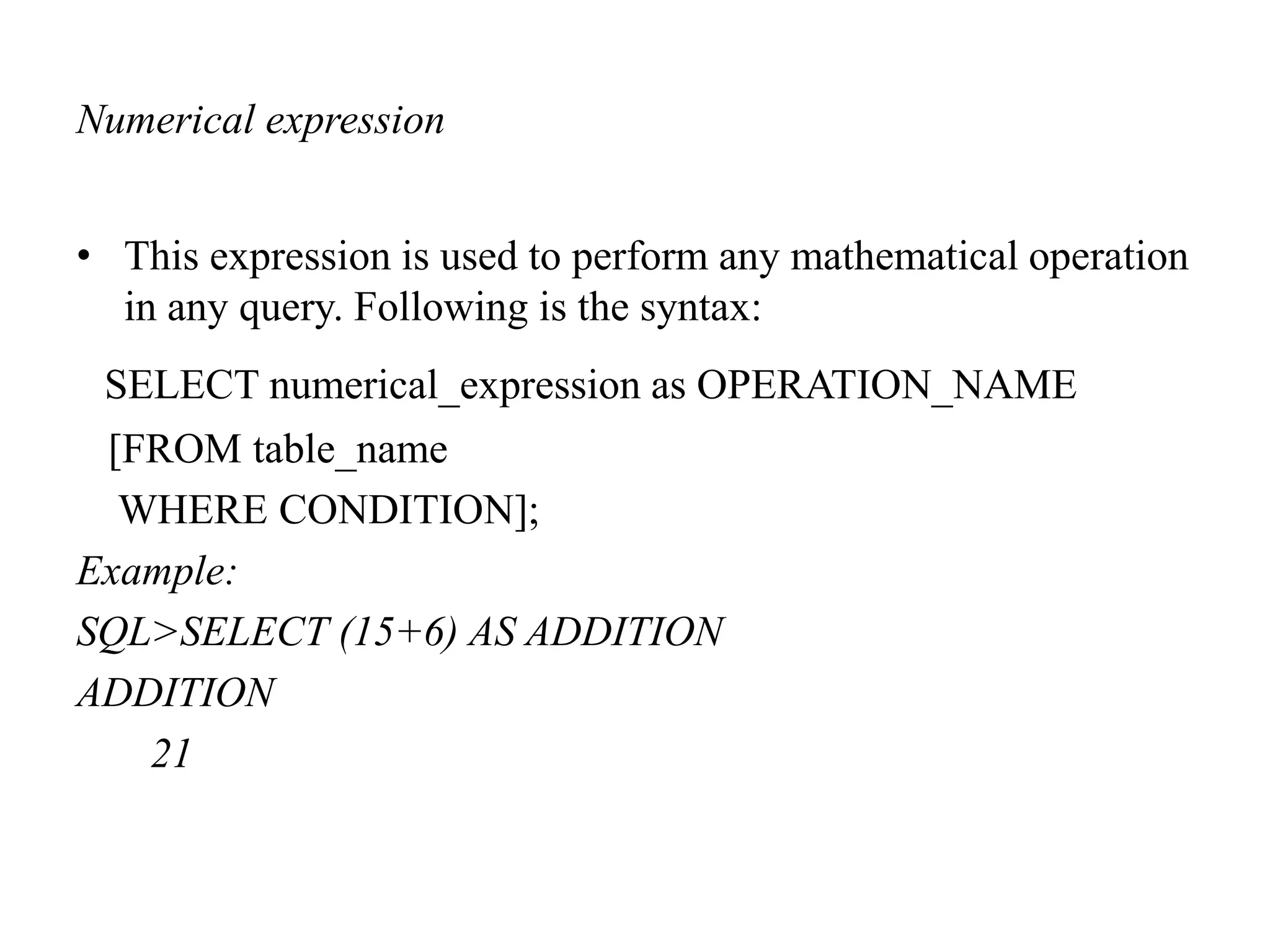 Numerical expression
• This expression is used to perform any mathematical operation
in any query. Following is the syntax:
SELECT numerical_expression as OPERATION_NAME
[FROM table_name
WHERE CONDITION];
Example:
SQL>SELECT (15+6) AS ADDITION
ADDITION
21
 