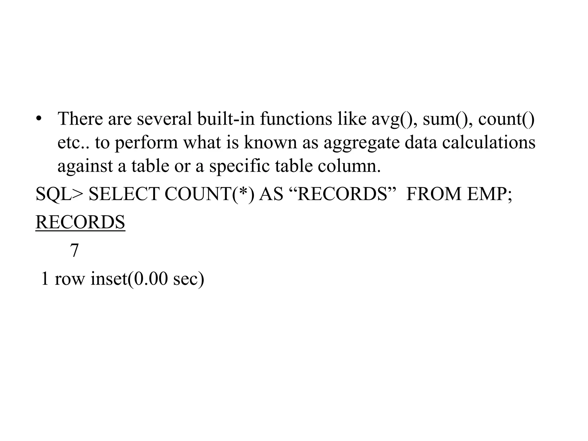 • There are several built-in functions like avg(), sum(), count()
etc.. to perform what is known as aggregate data calculations
against a table or a specific table column.
SQL> SELECT COUNT(*) AS “RECORDS” FROM EMP;
RECORDS
7
1 row inset(0.00 sec)
 