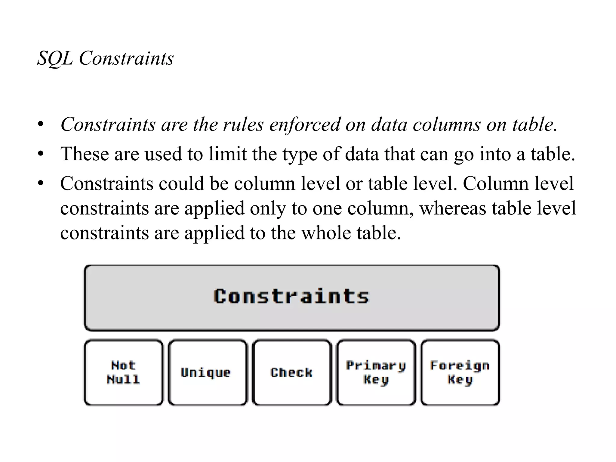 SQL Constraints
• Constraints are the rules enforced on data columns on table.
• These are used to limit the type of data that can go into a table.
• Constraints could be column level or table level. Column level
constraints are applied only to one column, whereas table level
constraints are applied to the whole table.
 