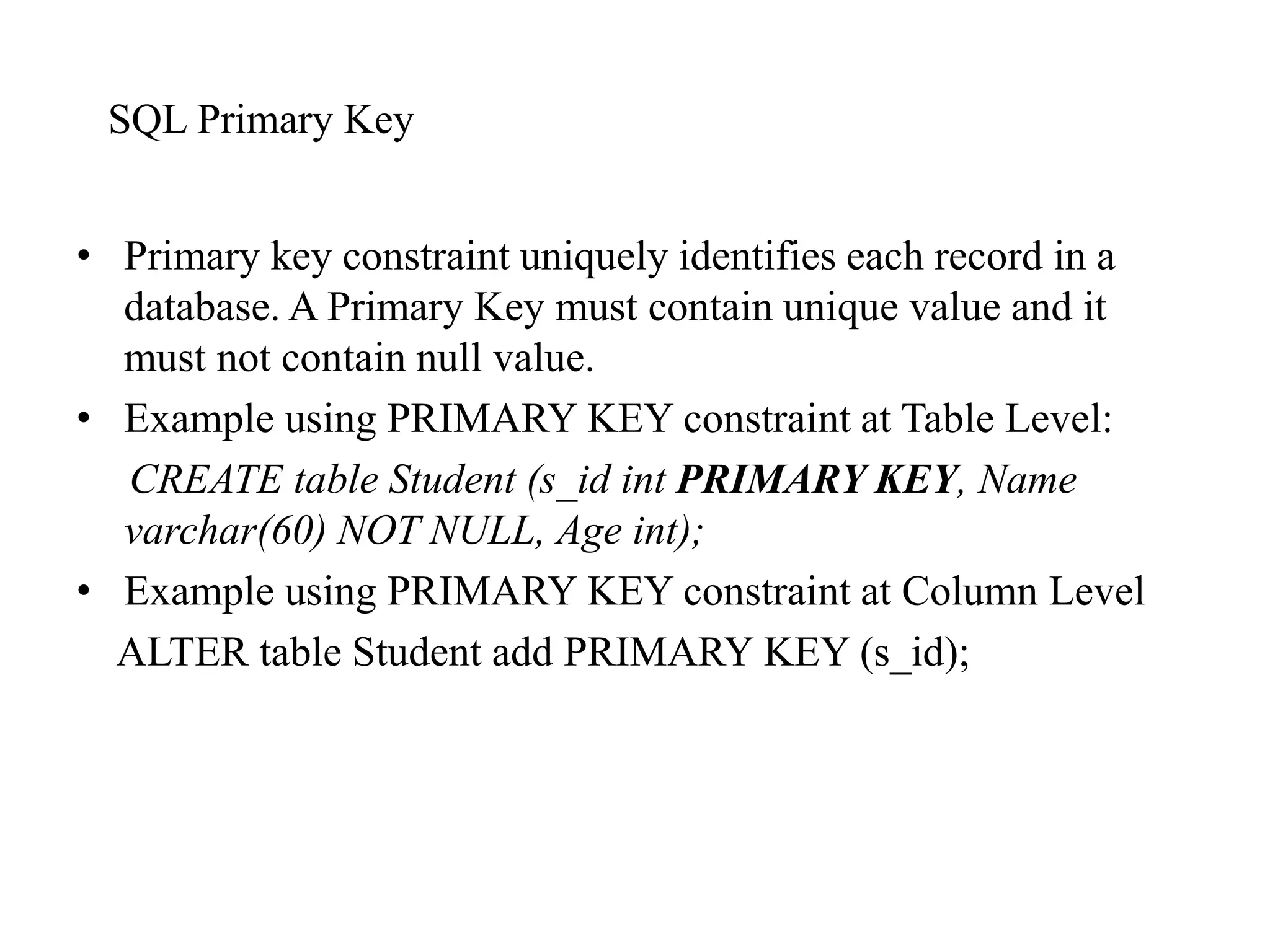 SQL Primary Key
• Primary key constraint uniquely identifies each record in a
database. A Primary Key must contain unique value and it
must not contain null value.
• Example using PRIMARY KEY constraint at Table Level:
CREATE table Student (s_id int PRIMARY KEY, Name
varchar(60) NOT NULL, Age int);
• Example using PRIMARY KEY constraint at Column Level
ALTER table Student add PRIMARY KEY (s_id);
 